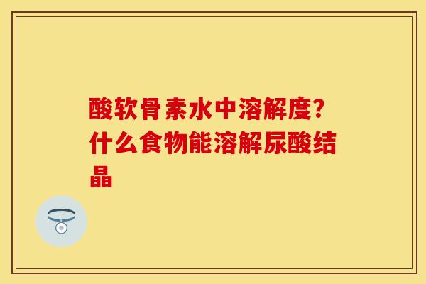酸软骨素水中溶解度？什么食物能溶解尿酸结晶