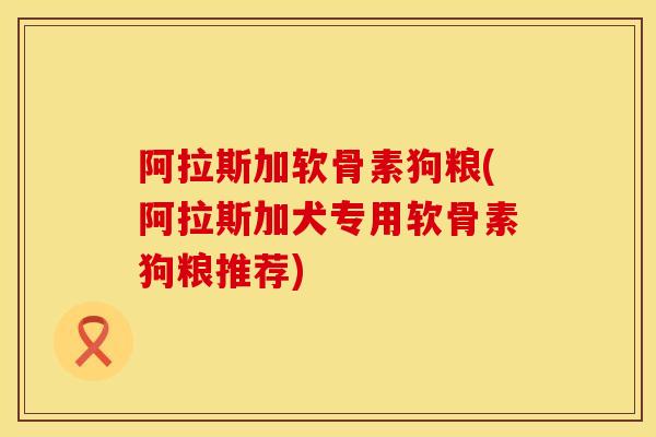 阿拉斯加软骨素狗粮(阿拉斯加犬专用软骨素狗粮推荐)