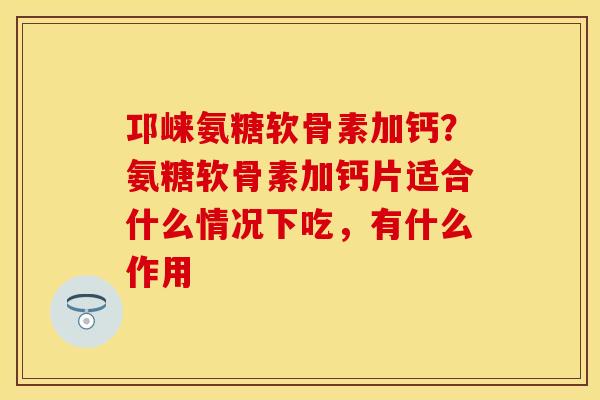 邛崃氨糖软骨素加钙？氨糖软骨素加钙片适合什么情况下吃，有什么作用