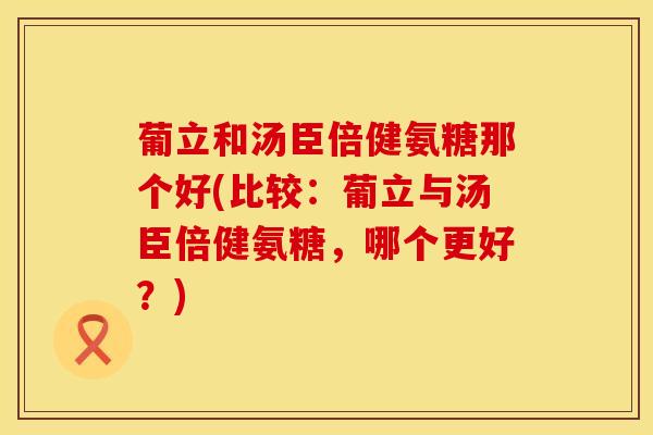葡立和汤臣倍健氨糖那个好(比较：葡立与汤臣倍健氨糖，哪个更好？)