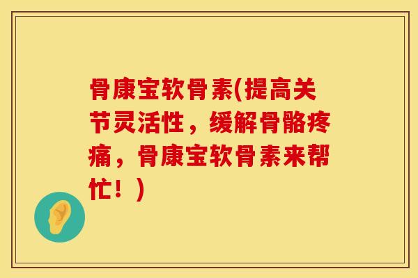 骨康宝软骨素(提高关节灵活性，缓解骨骼疼痛，骨康宝软骨素来帮忙！)