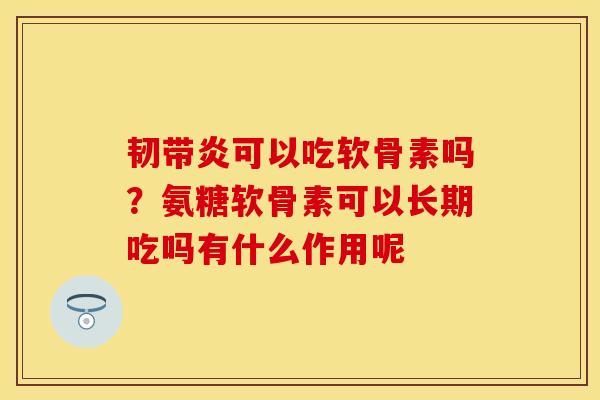 韧带炎可以吃软骨素吗？氨糖软骨素可以长期吃吗有什么作用呢