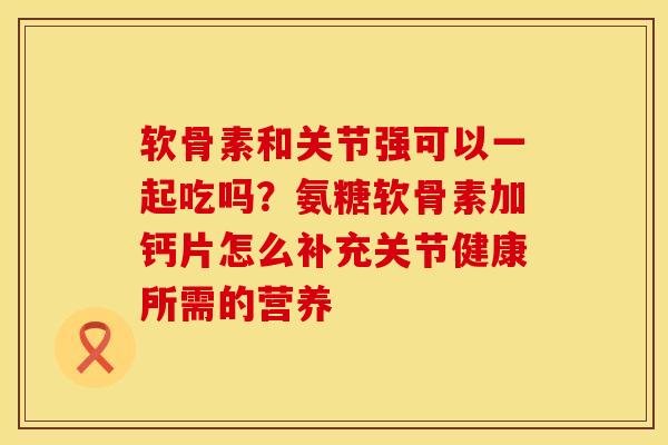 软骨素和关节强可以一起吃吗？氨糖软骨素加钙片怎么补充关节健康所需的营养