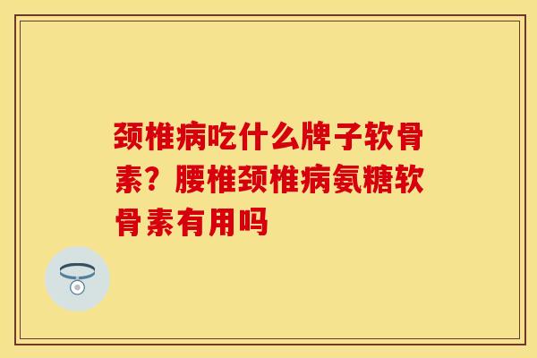 颈椎病吃什么牌子软骨素？腰椎颈椎病氨糖软骨素有用吗