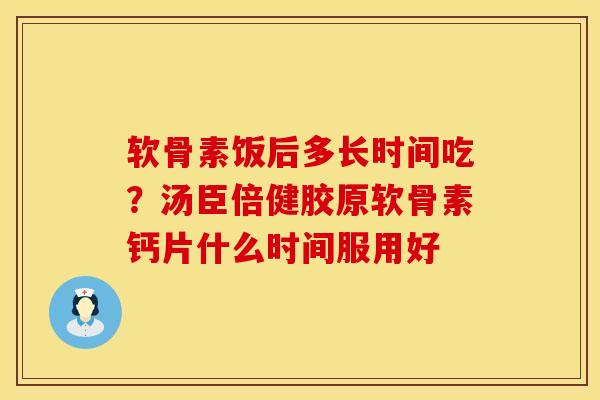 软骨素饭后多长时间吃？汤臣倍健胶原软骨素钙片什么时间服用好