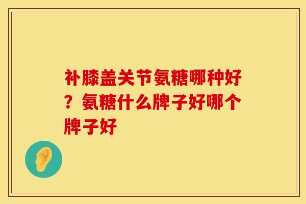 补膝盖关节氨糖哪种好？氨糖什么牌子好哪个牌子好