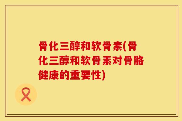 骨化三醇和软骨素(骨化三醇和软骨素对骨骼健康的重要性)