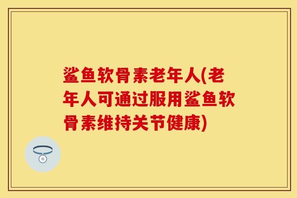 鲨鱼软骨素老年人(老年人可通过服用鲨鱼软骨素维持关节健康)