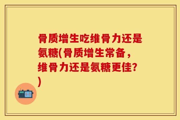 骨质增生吃维骨力还是氨糖(骨质增生常备，维骨力还是氨糖更佳？)