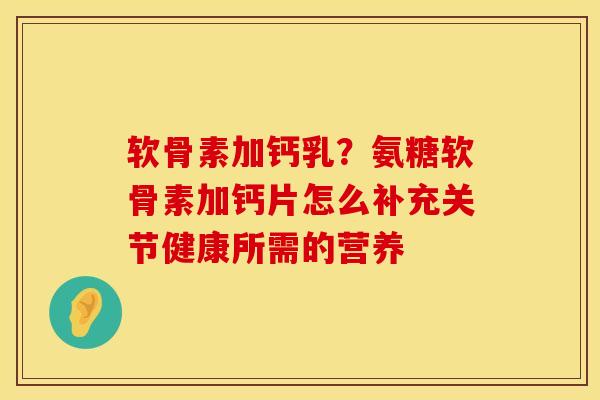 软骨素加钙乳？氨糖软骨素加钙片怎么补充关节健康所需的营养