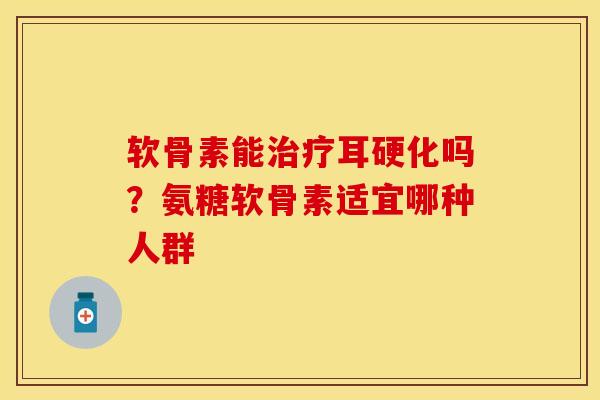 软骨素能治疗耳硬化吗？氨糖软骨素适宜哪种人群
