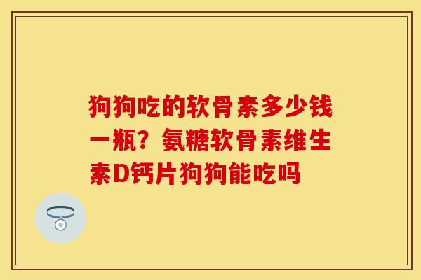 狗狗吃的软骨素多少钱一瓶？氨糖软骨素维生素D钙片狗狗能吃吗