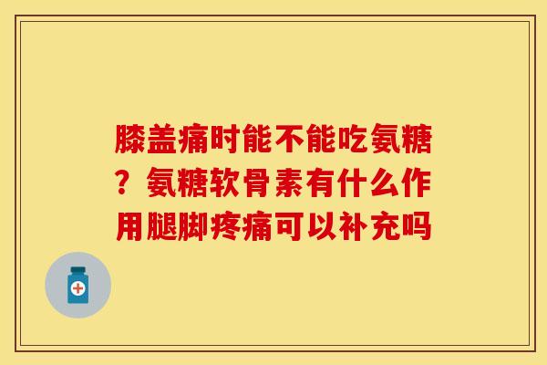 膝盖痛时能不能吃氨糖？氨糖软骨素有什么作用腿脚疼痛可以补充吗