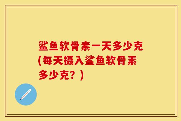 鲨鱼软骨素一天多少克(每天摄入鲨鱼软骨素多少克?)