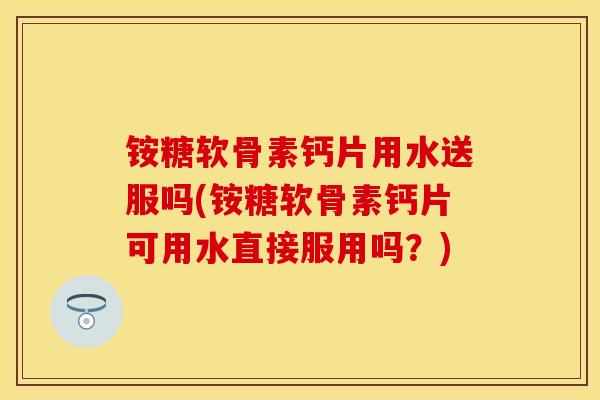 铵糖软骨素钙片用水送服吗(铵糖软骨素钙片可用水直接服用吗？)