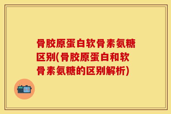 骨胶原蛋白软骨素氨糖区别(骨胶原蛋白和软骨素氨糖的区别解析)