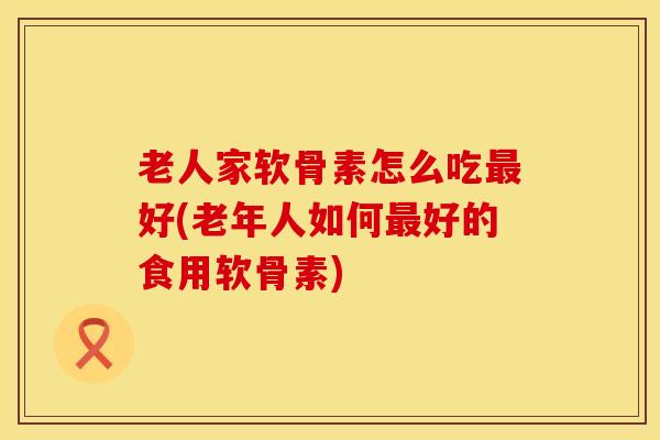 老人家软骨素怎么吃最好(老年人如何最好的食用软骨素)