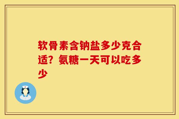 软骨素含钠盐多少克合适？氨糖一天可以吃多少