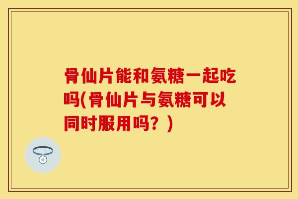 骨仙片能和氨糖一起吃吗(骨仙片与氨糖可以同时服用吗？)