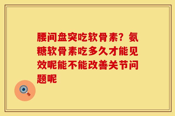 腰间盘突吃软骨素？氨糖软骨素吃多久才能见效呢能不能改善关节问题呢