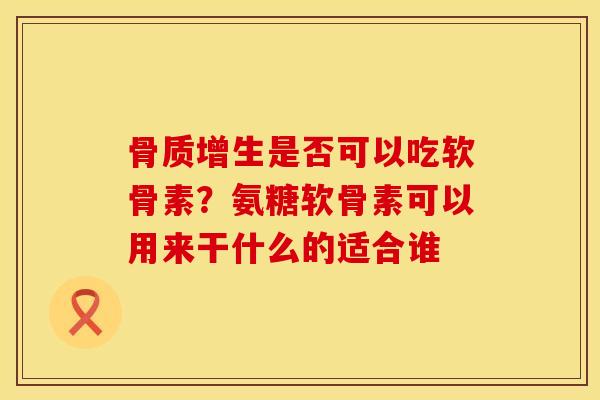 骨质增生是否可以吃软骨素？氨糖软骨素可以用来干什么的适合谁