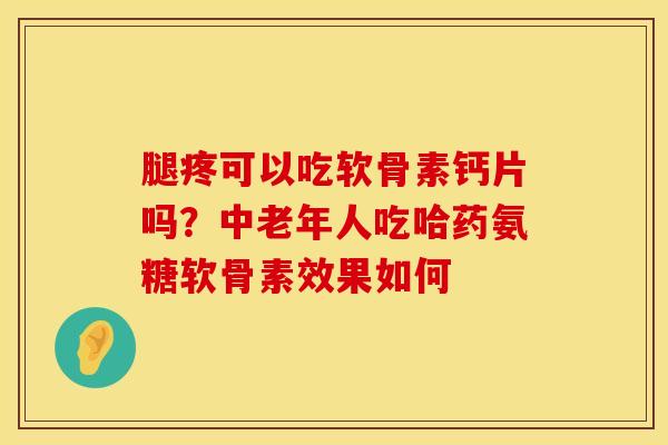 腿疼可以吃软骨素钙片吗？中老年人吃哈药氨糖软骨素效果如何