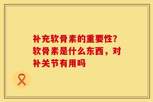 补充软骨素的重要性？软骨素是什么东西，对补关节有用吗
