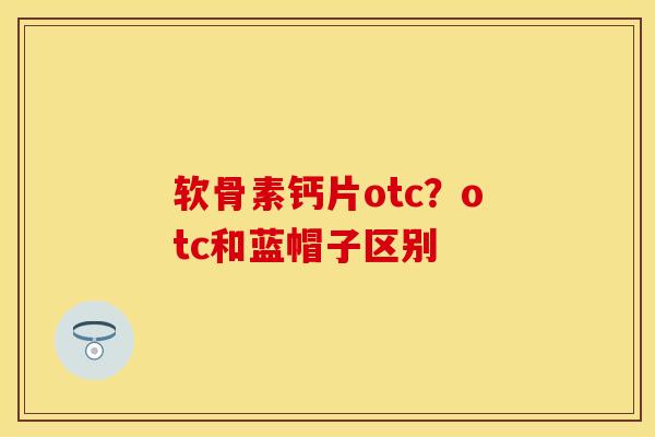 软骨素钙片otc？otc和蓝帽子区别