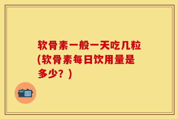 软骨素一般一天吃几粒(软骨素每日饮用量是多少？)