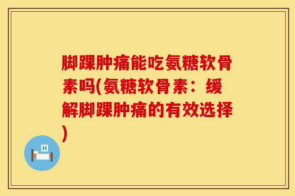 脚踝肿痛能吃氨糖软骨素吗(氨糖软骨素：缓解脚踝肿痛的有效选择)