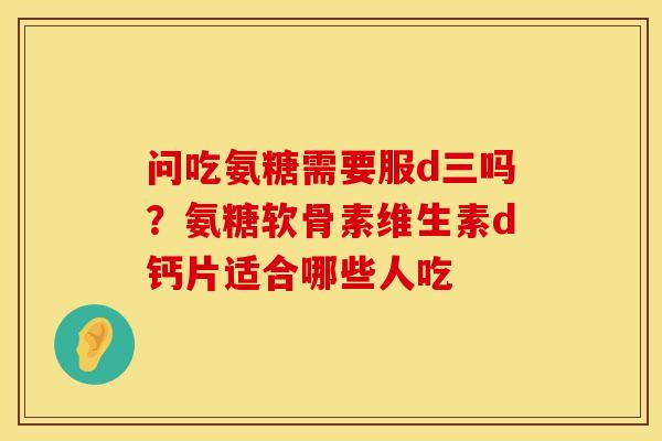 问吃氨糖需要服d三吗？氨糖软骨素维生素d钙片适合哪些人吃