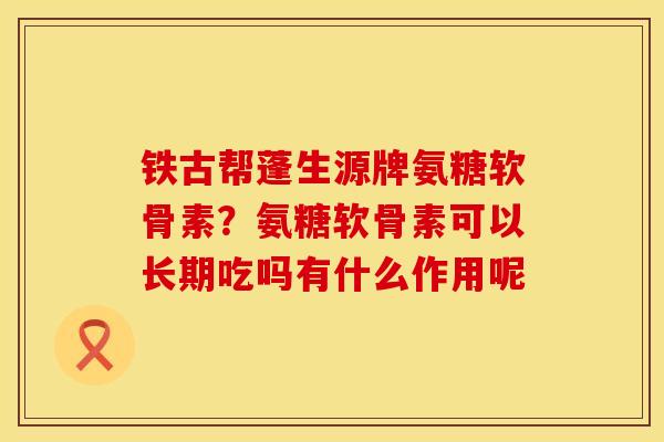 铁古帮蓬生源牌氨糖软骨素？氨糖软骨素可以长期吃吗有什么作用呢