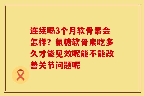 连续喝3个月软骨素会怎样？氨糖软骨素吃多久才能见效呢能不能改善关节问题呢