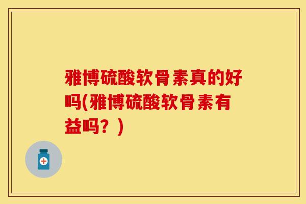 雅博硫酸软骨素真的好吗(雅博硫酸软骨素有益吗？)