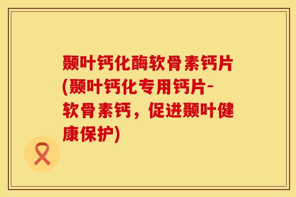 颞叶钙化酶软骨素钙片(颞叶钙化专用钙片-软骨素钙，促进颞叶健康保护)