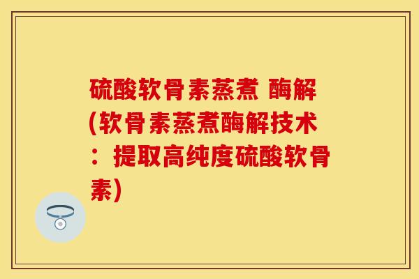 硫酸软骨素蒸煮 酶解(软骨素蒸煮酶解技术：提取高纯度硫酸软骨素)