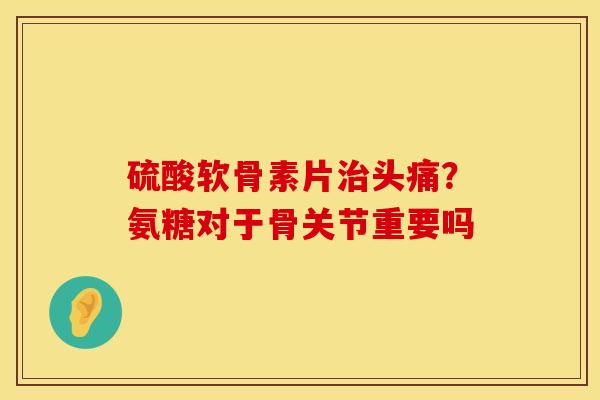 硫酸软骨素片治头痛？氨糖对于骨关节重要吗