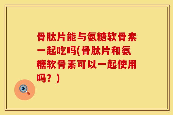 骨肽片能与氨糖软骨素一起吃吗(骨肽片和氨糖软骨素可以一起使用吗？)