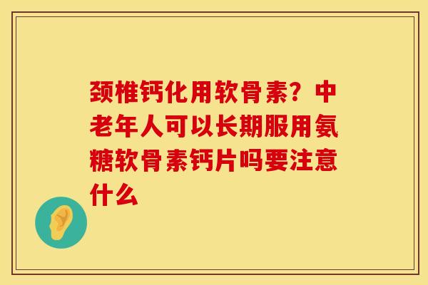 颈椎钙化用软骨素？中老年人可以长期服用氨糖软骨素钙片吗要注意什么