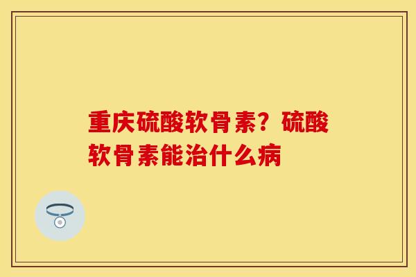 重庆硫酸软骨素？硫酸软骨素能治什么病