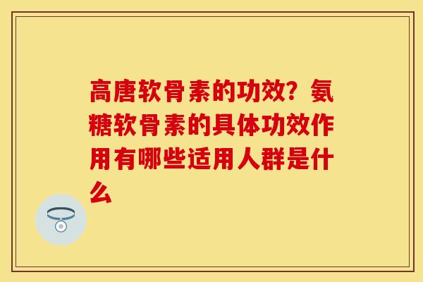 高唐软骨素的功效？氨糖软骨素的具体功效作用有哪些适用人群是什么
