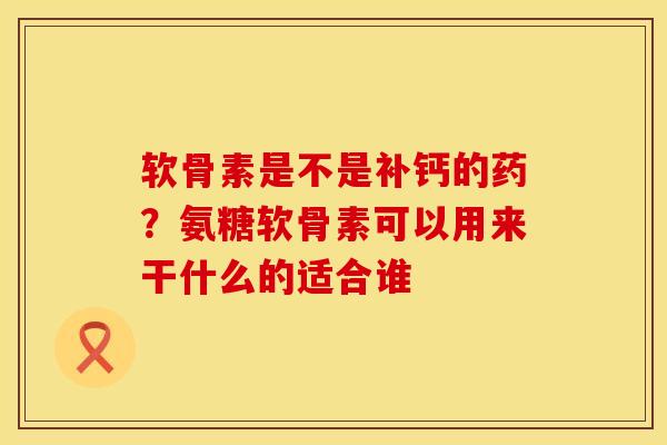 软骨素是不是补钙的药？氨糖软骨素可以用来干什么的适合谁
