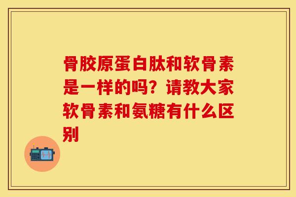 骨胶原蛋白肽和软骨素是一样的吗？请教大家软骨素和氨糖有什么区别