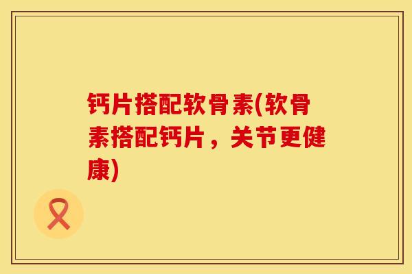 钙片搭配软骨素(软骨素搭配钙片，关节更健康)
