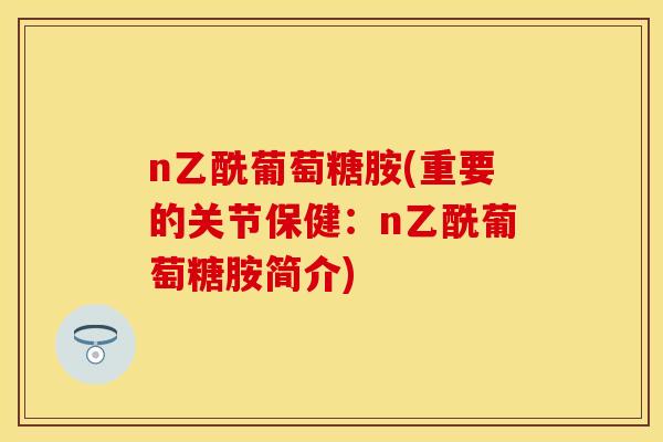 n乙酰葡萄糖胺(重要的关节保健：n乙酰葡萄糖胺简介)
