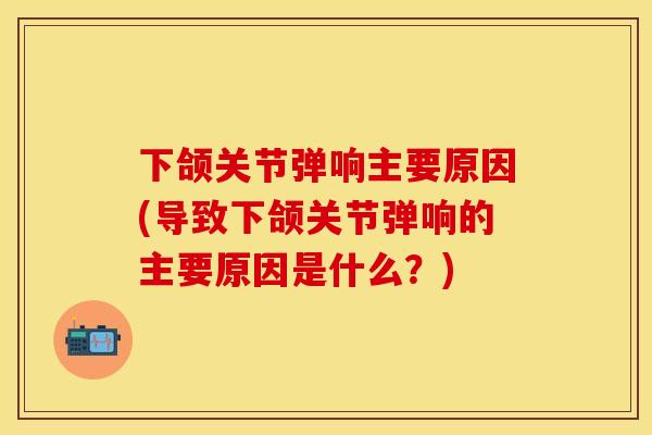 下颌关节弹响主要原因(导致下颌关节弹响的主要原因是什么？)