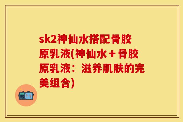 sk2神仙水搭配骨胶原乳液(神仙水＋骨胶原乳液：滋养肌肤的完美组合)