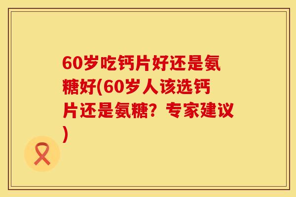 60岁吃钙片好还是氨糖好(60岁人该选钙片还是氨糖？专家建议)