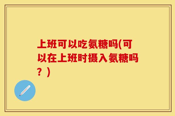 上班可以吃氨糖吗(可以在上班时摄入氨糖吗？)