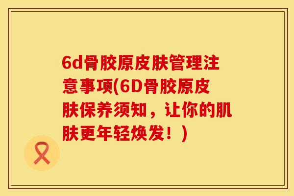 6d骨胶原皮肤管理注意事项(6D骨胶原皮肤保养须知，让你的肌肤更年轻焕发！)